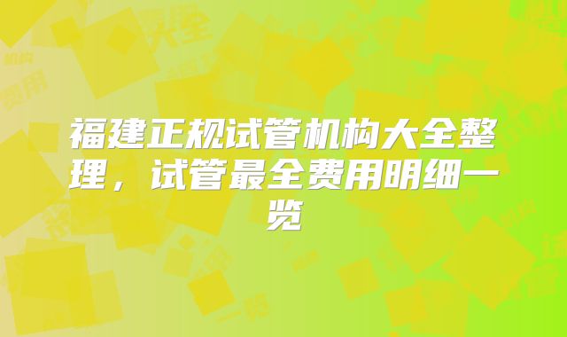 福建正规试管机构大全整理，试管最全费用明细一览