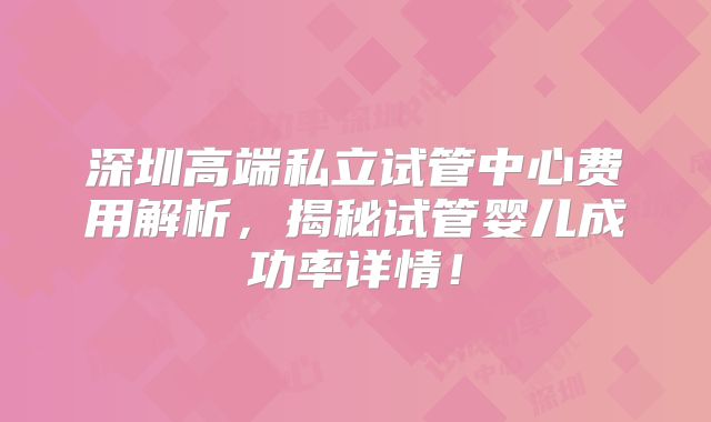 深圳高端私立试管中心费用解析，揭秘试管婴儿成功率详情！