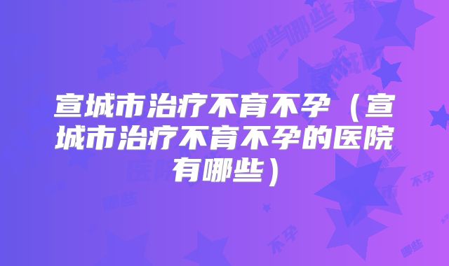 宣城市治疗不育不孕（宣城市治疗不育不孕的医院有哪些）