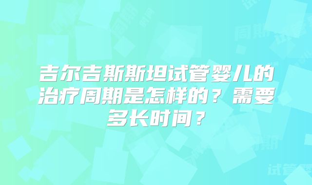 吉尔吉斯斯坦试管婴儿的治疗周期是怎样的？需要多长时间？
