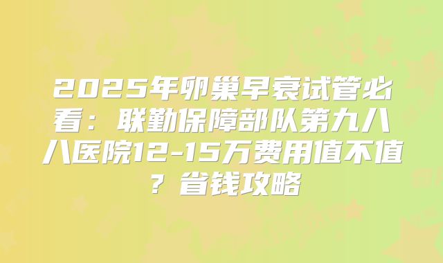 2025年卵巢早衰试管必看：联勤保障部队第九八八医院12-15万费用值不值？省钱攻略