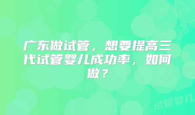广东做试管，想要提高三代试管婴儿成功率，如何做？