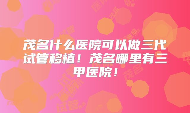 茂名什么医院可以做三代试管移植!茂名哪里有三甲医院!