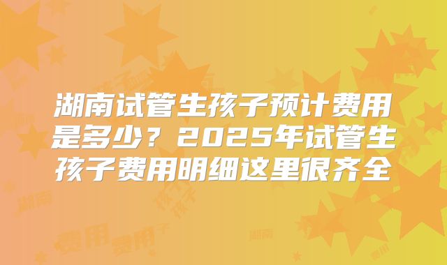 湖南试管生孩子预计费用是多少？2025年试管生孩子费用明细这里很齐全