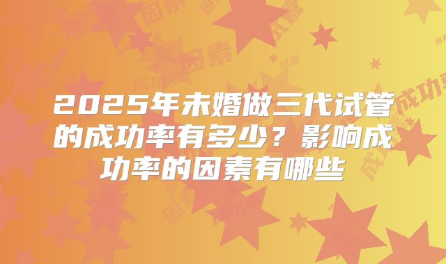 2025年未婚做三代试管的成功率有多少？影响成功率的因素有哪些