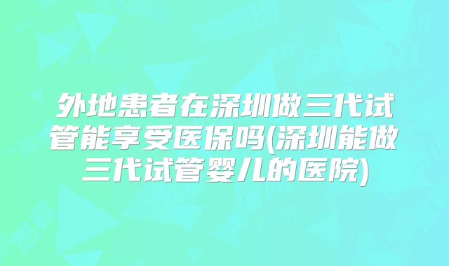 外地患者在深圳做三代试管能享受医保吗(深圳能做三代试管婴儿的医院)