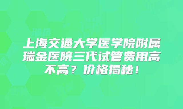 上海交通大学医学院附属瑞金医院三代试管费用高不高？价格揭秘！