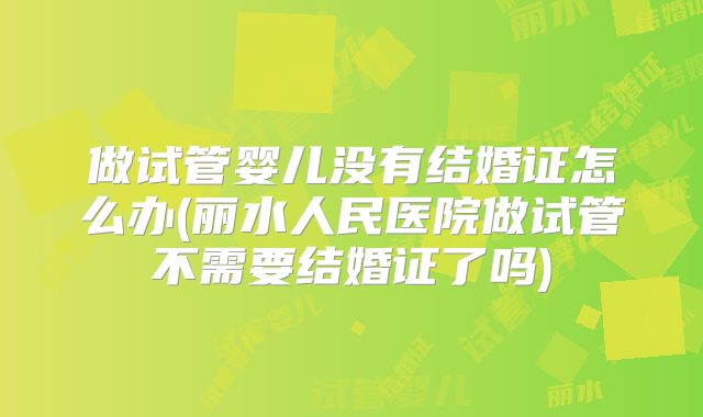 做试管婴儿没有结婚证怎么办(丽水人民医院做试管不需要结婚证了吗)