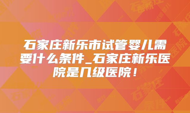 石家庄新乐市试管婴儿需要什么条件_石家庄新乐医院是几级医院！
