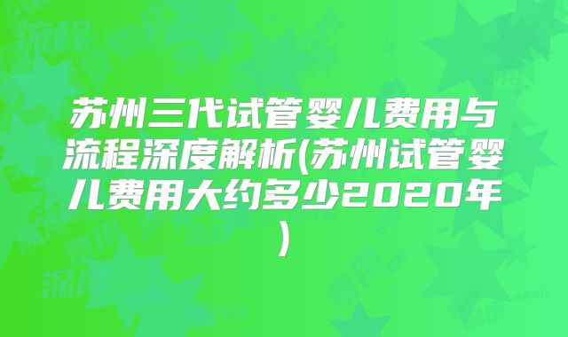 苏州三代试管婴儿费用与流程深度解析(苏州试管婴儿费用大约多少2020年)