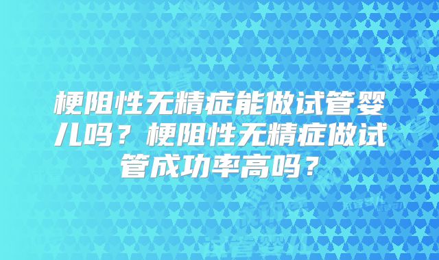 梗阻性无精症能做试管婴儿吗？梗阻性无精症做试管成功率高吗？