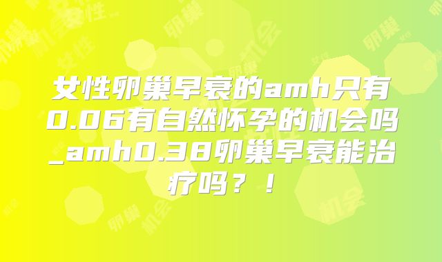 女性卵巢早衰的amh只有0.06有自然怀孕的机会吗_amh0.38卵巢早衰能治疗吗？！