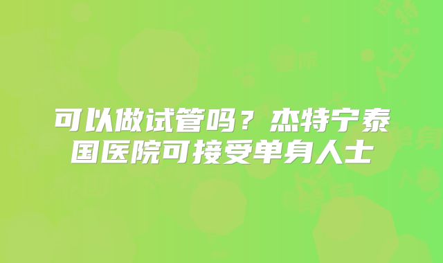 可以做试管吗?杰特宁泰国医院可接受单身人士