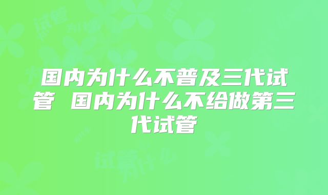 国内为什么不普及三代试管 国内为什么不给做第三代试管