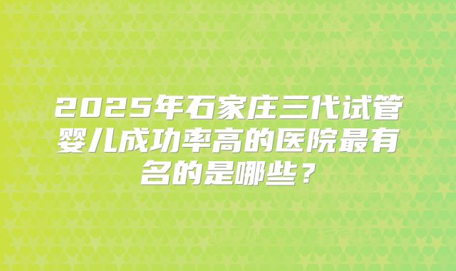 2025年石家庄三代试管婴儿成功率高的医院最有名的是哪些？