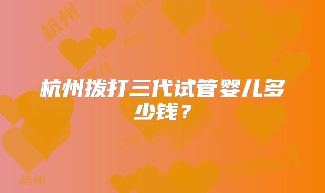 杭州拨打三代试管婴儿多少钱？