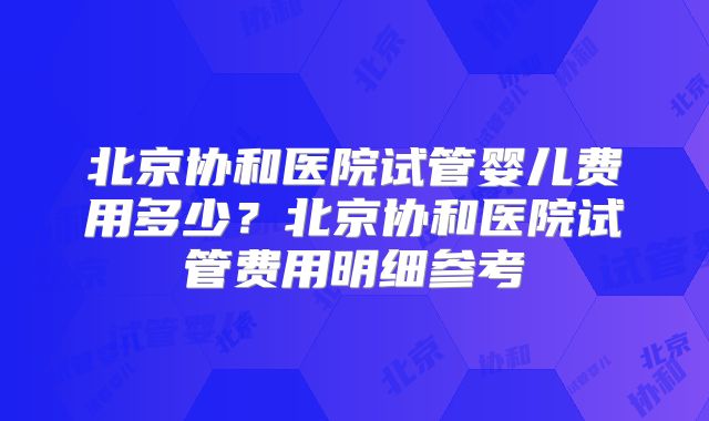 北京协和医院试管婴儿费用多少?北京协和医院试管费用明细参考