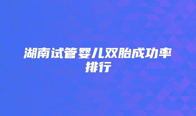 湖南试管婴儿双胎成功率排行