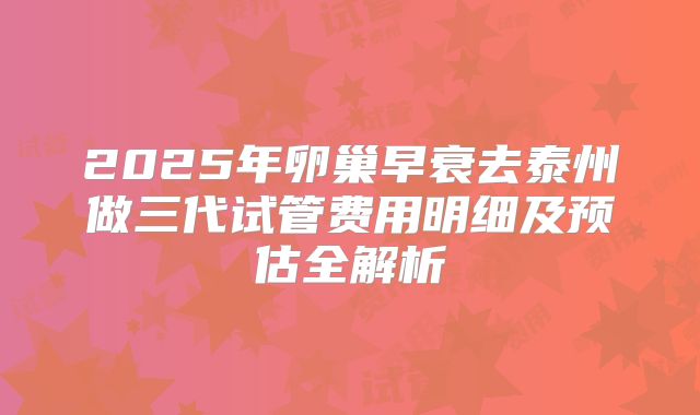 2025年卵巢早衰去泰州做三代试管费用明细及预估全解析