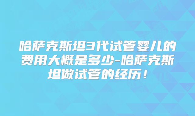 哈萨克斯坦3代试管婴儿的费用大概是多少-哈萨克斯坦做试管的经历！