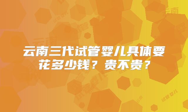 云南三代试管婴儿具体要花多少钱？贵不贵？