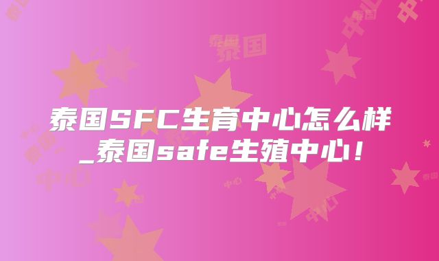 泰国SFC生育中心怎么样_泰国safe生殖中心!