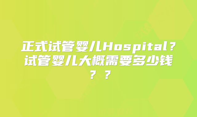 正式试管婴儿Hospital?试管婴儿大概需要多少钱??
