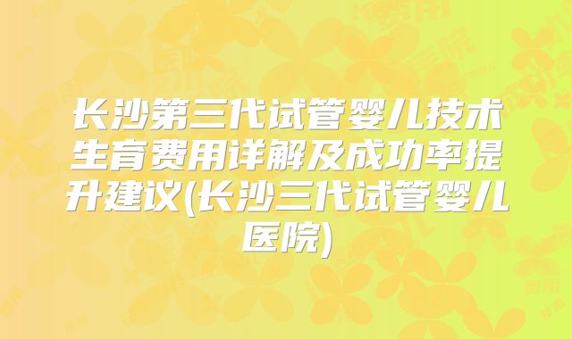 长沙第三代试管婴儿技术生育费用详解及成功率提升建议(长沙三代试管婴儿医院)