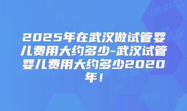 2025年在武汉做试管婴儿费用大约多少-武汉试管婴儿费用大约多少2020年！