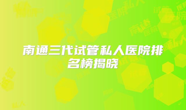 南通三代试管私人医院排名榜揭晓