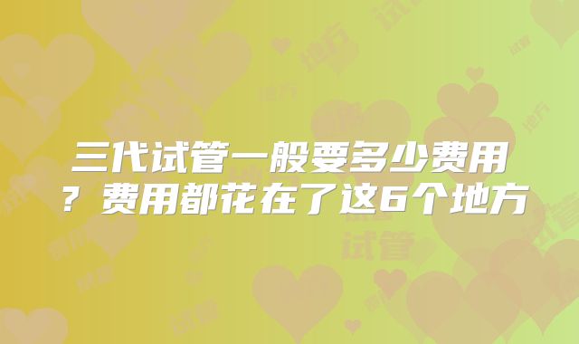 三代试管一般要多少费用？费用都花在了这6个地方