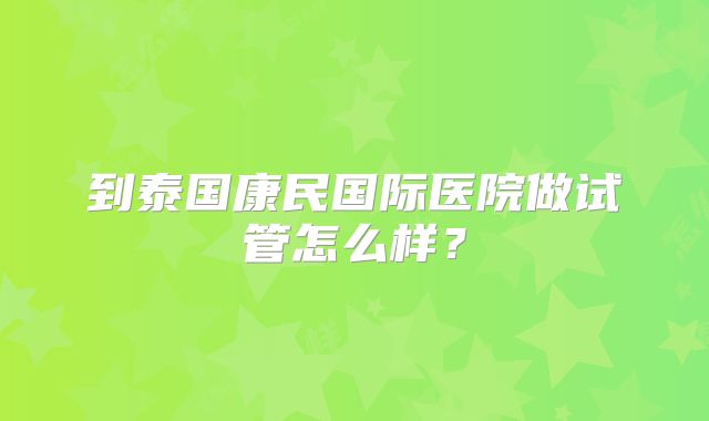 到泰国康民国际医院做试管怎么样？