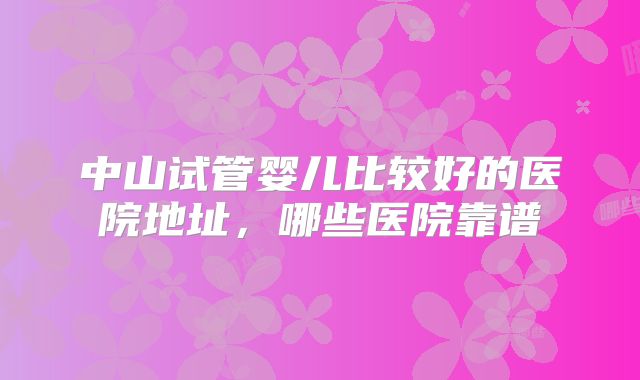 中山试管婴儿比较好的医院地址,哪些医院靠谱