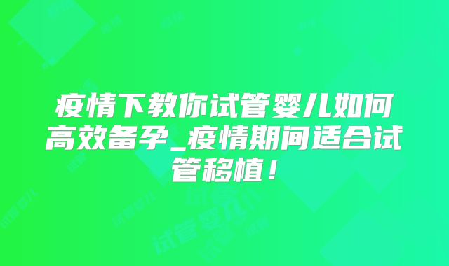 疫情下教你试管婴儿如何高效备孕_疫情期间适合试管移植！