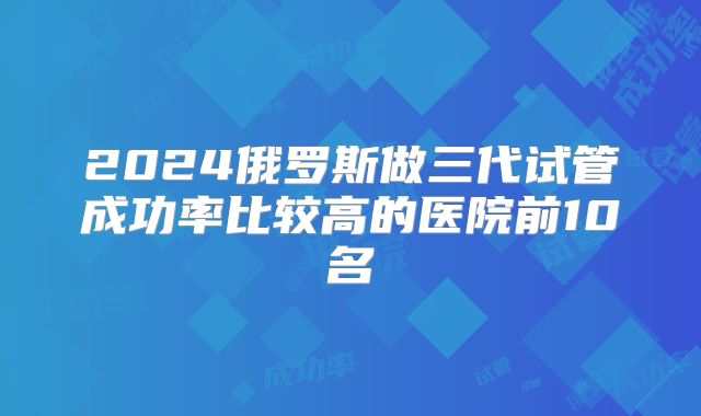 2024俄罗斯做三代试管成功率比较高的医院前10名