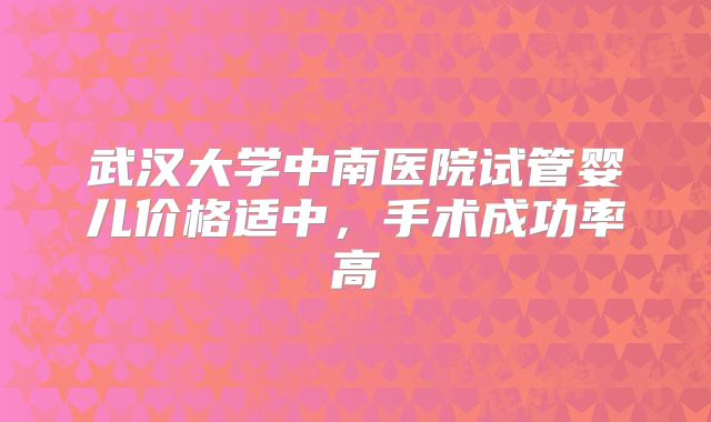 武汉大学中南医院试管婴儿价格适中，手术成功率高