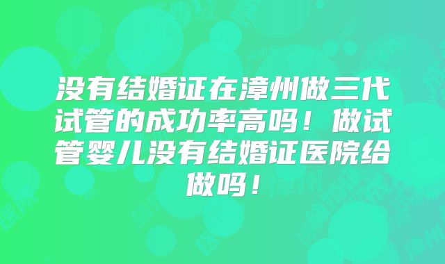 没有结婚证在漳州做三代试管的成功率高吗！做试管婴儿没有结婚证医院给做吗！