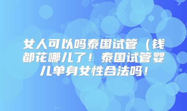 女人可以吗泰国试管（钱都花哪儿了！泰国试管婴儿单身女性合法吗！