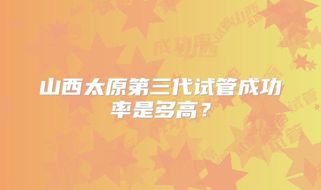 山西太原第三代试管成功率是多高?