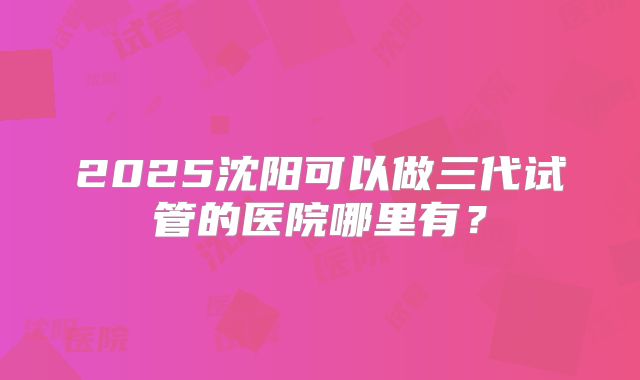 2025沈阳可以做三代试管的医院哪里有？