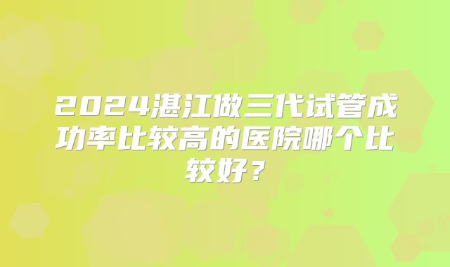 2024湛江做三代试管成功率比较高的医院哪个比较好？