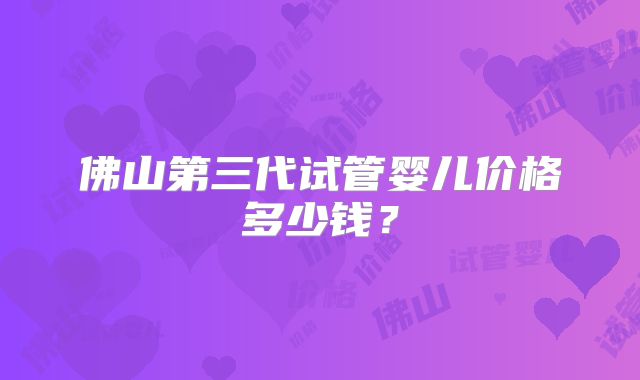 佛山第三代试管婴儿价格多少钱？