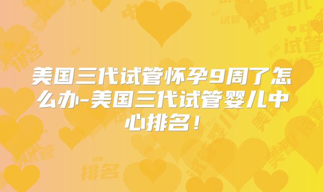 美国三代试管怀孕9周了怎么办-美国三代试管婴儿中心排名！