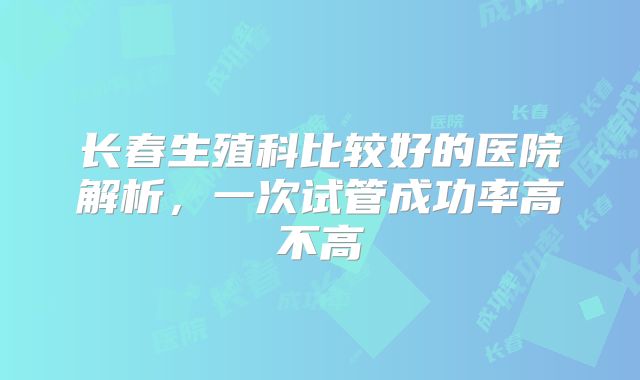 长春生殖科比较好的医院解析,一次试管成功率高不高