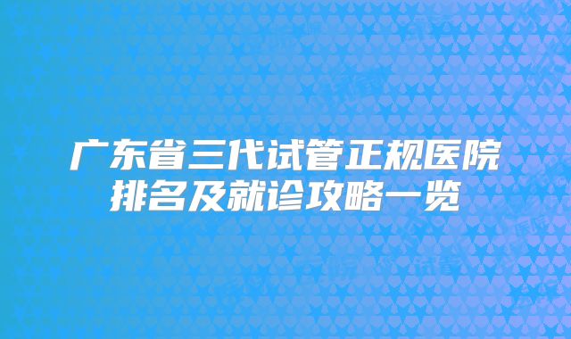 广东省三代试管正规医院排名及就诊攻略一览