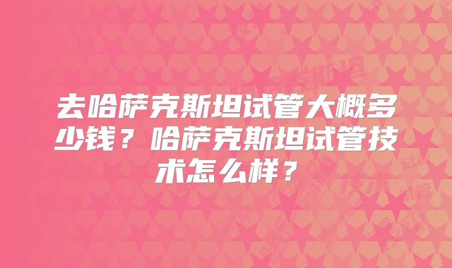 去哈萨克斯坦试管大概多少钱？哈萨克斯坦试管技术怎么样？