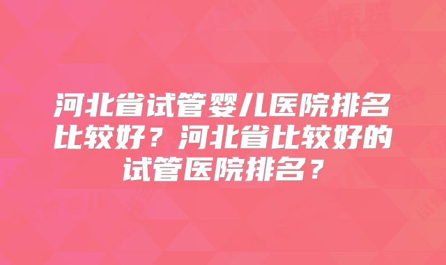河北省试管婴儿医院排名比较好？河北省比较好的试管医院排名？