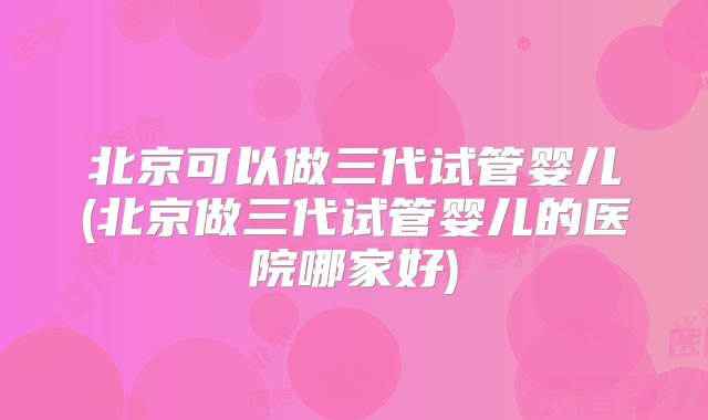 北京可以做三代试管婴儿(北京做三代试管婴儿的医院哪家好)