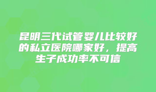 昆明三代试管婴儿比较好的私立医院哪家好，提高生子成功率不可信