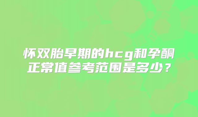 怀双胎早期的hcg和孕酮正常值参考范围是多少？